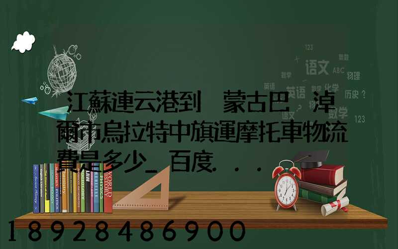 江蘇連云港到內蒙古巴彥淖爾市烏拉特中旗運摩托車物流費是多少_百度...