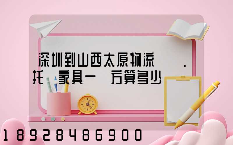 深圳到山西太原物流專線.托運家具一個方算多少錢