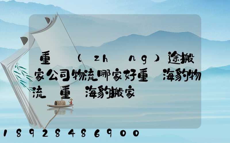 重慶長(zhǎng)途搬家公司物流哪家好重慶海豹物流_重慶海豹搬家